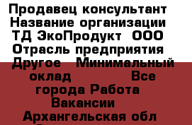 Продавец-консультант › Название организации ­ ТД ЭкоПродукт, ООО › Отрасль предприятия ­ Другое › Минимальный оклад ­ 12 000 - Все города Работа » Вакансии   . Архангельская обл.,Северодвинск г.